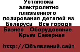 Установки электролитно-плазменного  полирования деталей из Беларуси - Все города Бизнес » Оборудование   . Крым,Северная